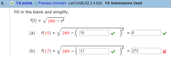 6. 7/8 points I Previous Answers LarCAABLS2 2.4.028. 1/6 Submissions Used
Fill in the blank and simplify
ft) = V 289-
(a)
f(15)-V289-C15
(a)
f(15)=
/289-1115
(b) R17)-V289 -17
= 272
