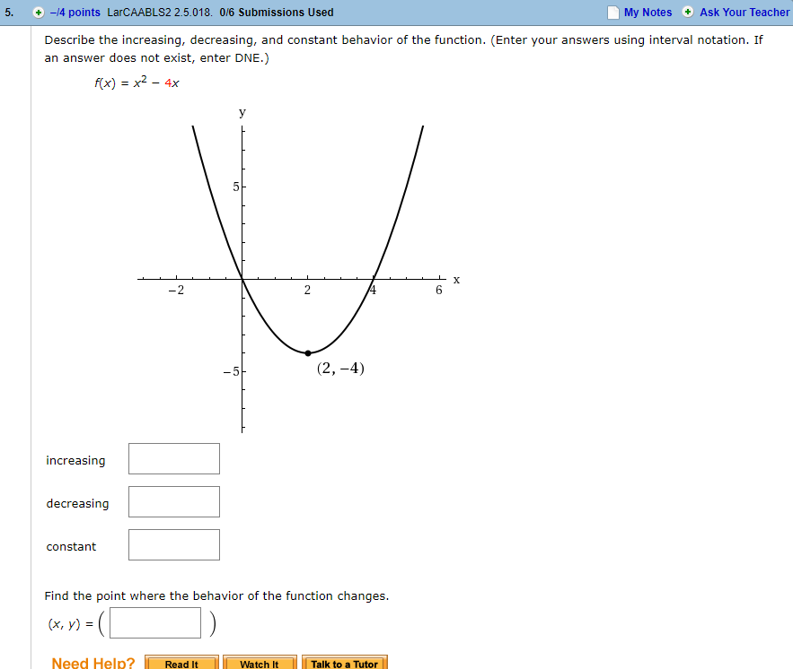 5.+ -4 points LarCAABLS2 2.5.018. 0/6 Submissions Used
My Notes Ask Your Teacher
Describe the increasing, decreasing, and constant behavior of the function. (Enter your answers using interval notation. If
an answer does not exist, enter DNE.)
f(x)- x2- 4x
6
increasing
decreasing
constant
Find the point where the behavior of the function changes.
(x, y) =
Need Help? 1 Read It
Watch ItTalk to a Tutor
