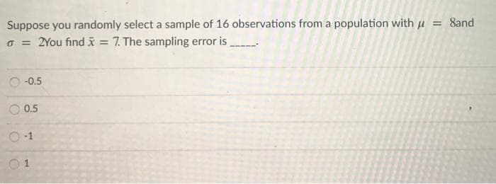 Suppose you randomly select a sample of 16 observations from a population with u = 8and
o = 2You find x = 7. The sampling error is
-0.5
0.5
-1
