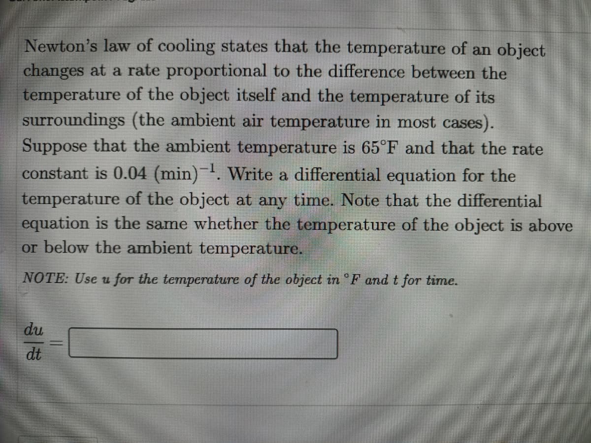 Newton's law of cooling states that the temperature of an object
changes at a rate proportional to the difference between the
temperature of the object itself and the temperature of its
surroundings (the ambient air temperature in most cases).
Suppose that the ambient temperature is 65 F and that the rate
constant is 0.04 (min). Write a differential equation for the
temperature of the object at any time. Note that the differential
equation is the same whether the temperature of the object is above
or below the ambient temperature.
NOTE: Use u for the temperature of the object in F and t for time.
du
dt
