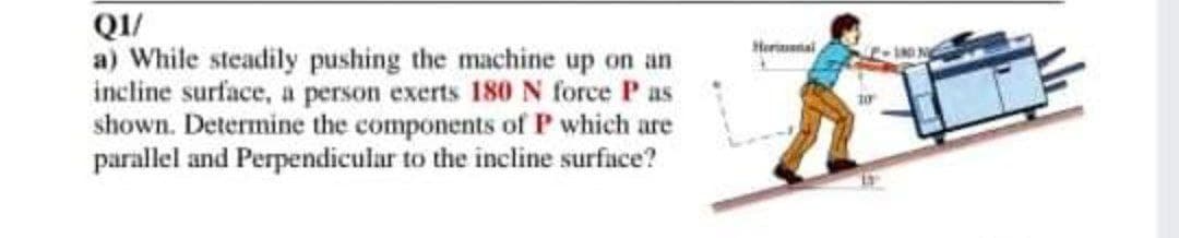 QI/
a) While steadily pushing the machine up on an
incline surface, a person exerts 180 N force P as
shown. Determine the components of P which are
parallel and Perpendicular to the incline surface?
Herinal
