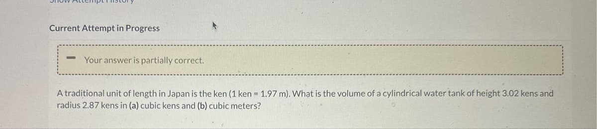 Current Attempt in Progress
Your answer is partially correct.
A traditional unit of length in Japan is the ken (1 ken = 1.97 m). What is the volume of a cylindrical water tank of height 3.02 kens and
radius 2.87 kens in (a) cubic kens and (b) cubic meters?