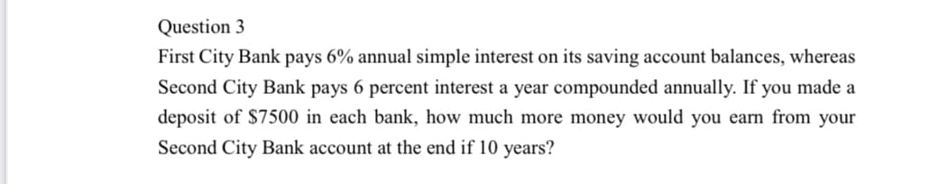 Question 3
First City Bank pays 6% annual simple interest on its saving account balances, whereas
Second City Bank pays 6 percent interest a year compounded annually. If you made a
deposit of $7500 in each bank, how much more money would you earn from your
Second City Bank account at the end if 10 years?
