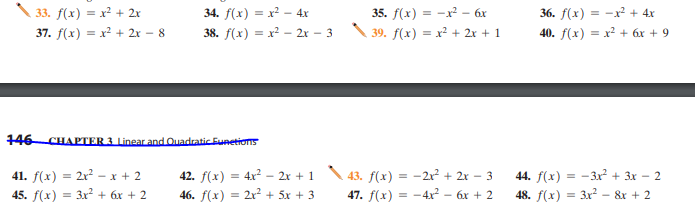 33. f(x) = x² + 2x
34. f(x) = x² – 4x
35. f(x) = -x – 6x
36. f(x) = -x² + 4x
37. f(x) = x? + 2x – 8
38. f(x) = x² - 2x – 3
39. f(x) = x² + 2x + 1
40. f(x) = x² + 6x + 9
146 CHAPTER 3 Linear and Quadratic Eunetions
41. f(x) = 2x? – x + 2
45. f(x) = 3x2 + 6x + 2
42. f(x) = 4x? – 2x + 1 \43. f(x) = -2x? + 2x – 3
46. f(x) = 2x² + 5x + 3
44. f(x) = -3x² + 3x – 2
-X
47. f(x) = -4x – 6x + 2
48. f(x) = 3x2 – &r + 2
%3D
