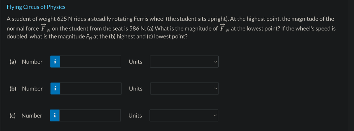 Flying Circus of Physics
A student of weight 625 N rides a steadily rotating Ferris wheel (the student sits upright). At the highest point, the magnitude of the
normal force FN on the student from the seat is 586 N. (a) What is the magnitude of FN at the lowest point? If the wheel's speed is
doubled, what is the magnitude FN at the (b) highest and (c) lowest point?
(a) Number
(b) Number
(c) Number
I
M.
Units
Units
Units