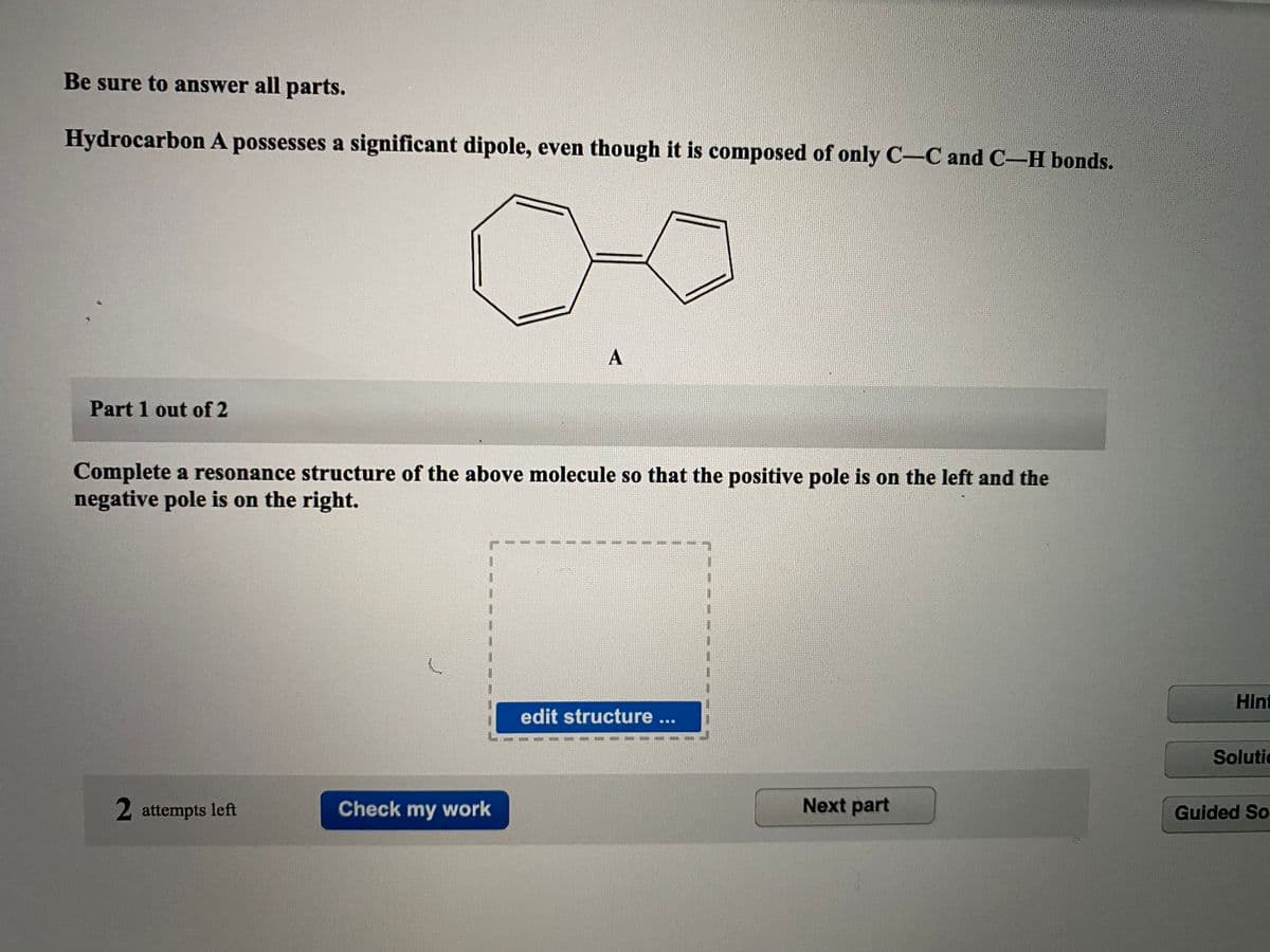 Be sure to answer all parts.
Hydrocarbon A possesses a significant dipole, even though it is composed of only C-C and C-H bonds.
Part 1 out of 2
Complete a resonance structure of the above molecule so that the positive pole is on the left and the
negative pole is on the right.
Hint
edit structure ...
Solutic
2 attempts left
Check my work
Next part
Guided So
