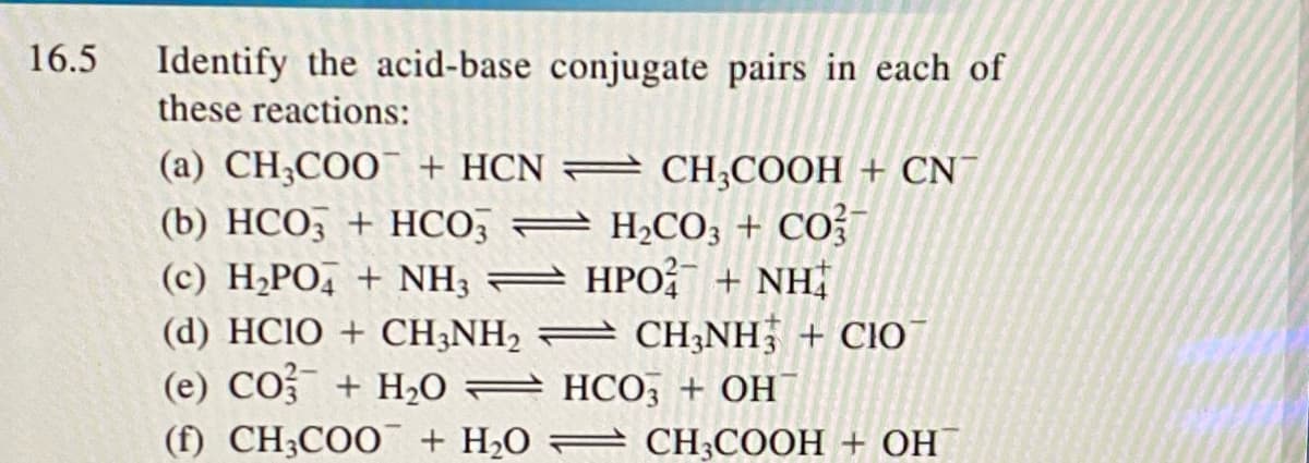 16.5
Identify the acid-base conjugate pairs in each of
these reactions:
(a) CH;COO¯ + HCN = CH;COOH + CN
(b) HCO3 + HCO; =
(c) H¿PO, + NH3 = HPO? + NH
(d) HCIO + CH;NH2 = CH;NH + CIO
(e) CO + H20 = HCO; + OH
(f) CH3COO + H2O = CH;COOH + OH
H2CO; + CO?¯
