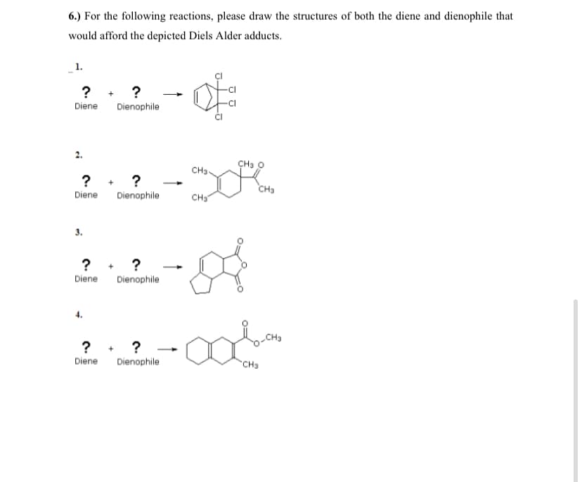 6.) For the following reactions, please draw the structures of both the diene and dienophile that
would afford the depicted Diels Alder adducts.
1.
? + ?
Diene
Dienophile
CH3 O
CH3
? + ?
CH3
Diene
Dienophile
CH
? + ?
Diene
Dienophile
? + ?
Dienophile
Diene
CHa
