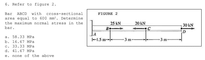 6. Refer to figure 2.
Bar
ABCD with cross-sectional
FIGURE 2
area equal to 600 mm?. Determine
the maximum normal stress in the
25 kN
20 kN
30 kN
bar.
Be
D
a. 58.33 MPa
b. 16.67 MPa
-1.5 m--
-3 m-
3 m
с. 33.33 МРа
d. 41.67 MPa
e.
none of the above
