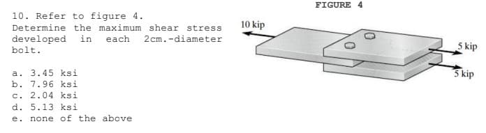 FIGURE 4
10. Refer to figure 4.
10 kip
Determine the maximum shear stress
2 cm.-diameter
developed in each
bolt.
5 kip
a. 3.45 ksi
b. 7.96 ksi
c. 2.04 ksi
d. 5.13 ksi
3 kip
e. none of the above
