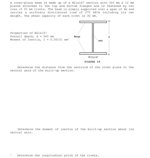 A cover-plate beam is made up of a W21x147 section with 300 mm x 12 mm
plates attached to the top and bottom flanges and is fastened by two
rows of 20 mm rivets. The beam is simply supported over a span of 6m and
carries a uniformly distributed load of 270 kN/m including its own
weight. The shear capacity of each rivet is 30 kN.
Properties of W21x147
Overall depth, d = 560 mm
Moment of Inertia, I 0.00151 mm
flange
web
W21x147
FIGURE 18
Determine the distance from the centroid of the cover plate to the
neutral axis of the built-up section.
Determine the moment of inertia of the built-up section about its
neutral axis.
Determine the longitudinal pitch of the rivets.
