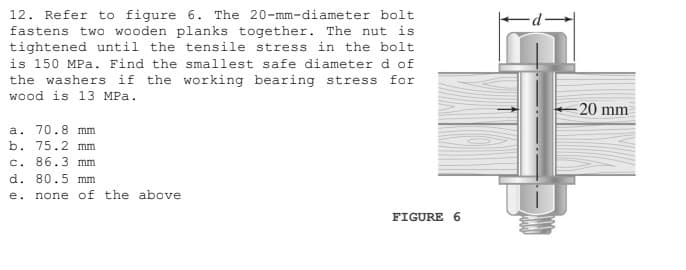 12. Refer to figure 6. The 20-mm-diameter bolt
fastens two wooden planks together. The nut is
tightened until the tensile stress in the bolt
is 150 MPa. Find the smallest safe diameter d of
the washers if the working bearing stress for
wood is 13 MPa.
= 20 mm
a. 70.8 mm
b. 75.2 mm
c. 86.3 mm
d. 80.5 mm
e.
none of the above
FIGURE 6

