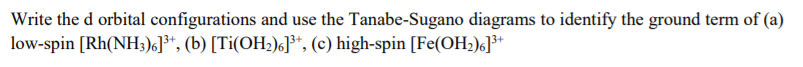 Write the d orbital configurations and use the Tanabe-Sugano diagrams to identify the ground term of (a)
low-spin [Rh(NH;)6]**, (b) [Ti(OH2)6]³*, (c) high-spin [Fe(OH;)6J**
