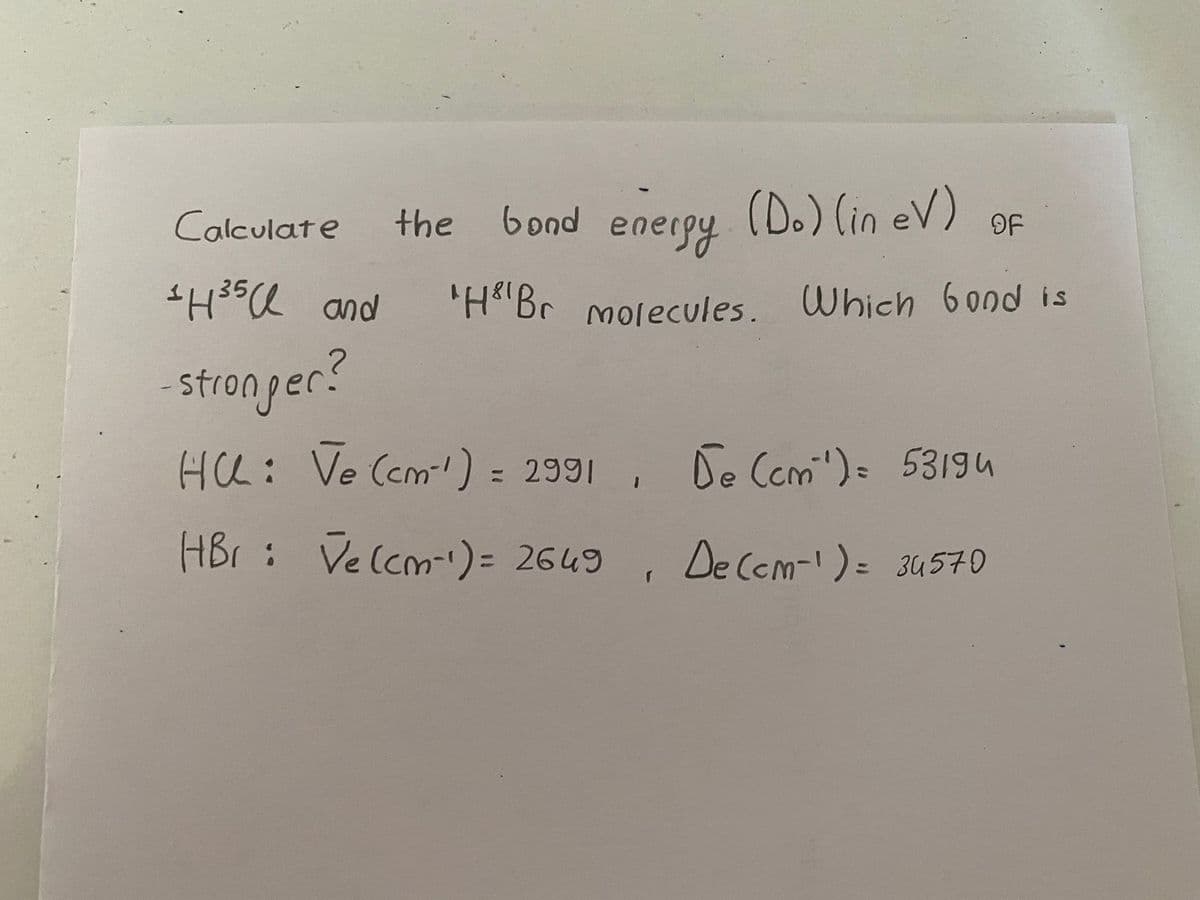 bond energy
(D.) (in eV) OF
Calculate
SH35Q and
'H"Br molecules. Which 6ond is
stronger?
HCL: Ve (cm) = 2991 , De Ccmi')= 53194
HBr : Velcm')= 2649
De Cem-)= 34570
