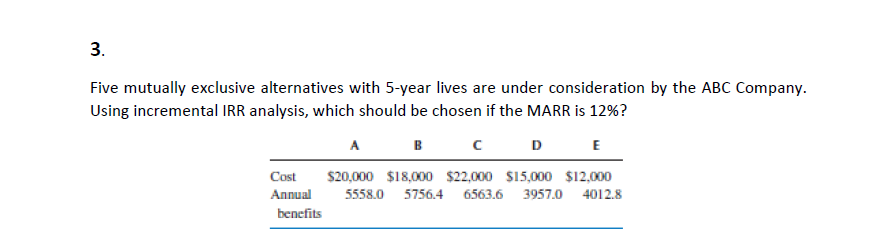 3.
Five mutually exclusive alternatives with 5-year lives are under consideration by the ABCc Company.
Using incremental IRR analysis, which should be chosen if the MARR is 12%?
A
B
D
E
Cost
$20,000 $18,000 $2,000 $15,000 $12,000
Annual
5558.0 5756.4 6563.6 3957.0 4012.8
benefits
