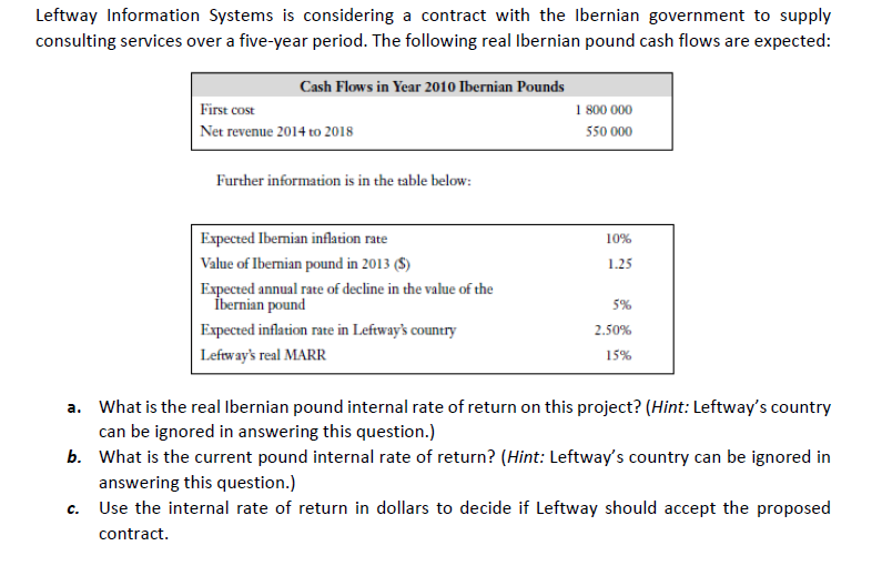 Leftway Information Systems is considering a contract with the Ibernian government to supply
consulting services over a five-year period. The following real Ibernian pound cash flows are expected:
Cash Flows in Year 2010 Ibernian Pounds
1 800 000
550 000
First cost
| Net revenue 2014 to 2018
Further information is in the table below:
Expected Ibernian inflation rate
10%
Value of Ibernian pound in 2013 ($)
1.25
Expected annual rate of decline in the value of the
İbernian pound
5%
Expected inflation rate in Leftway's country
2.50%
Leftway's real MARR
15%
a. What is the real Ibernian pound internal rate of return on this project? (Hint: Leftway's country
can be ignored in answering this question.)
b. What is the current pound internal rate of return? (Hint: Leftway's country can be ignored in
answering this question.)
Use the internal rate of return in dollars to decide if Leftway should accept the proposed
c.
contract.
