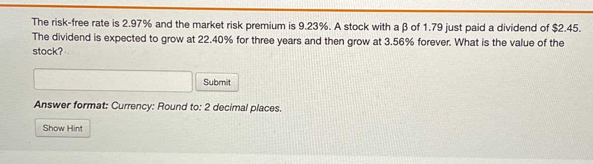 The risk-free rate is 2.97% and the market risk premium is 9.23%. A stock with a ẞ of 1.79 just paid a dividend of $2.45.
The dividend is expected to grow at 22.40% for three years and then grow at 3.56% forever. What is the value of the
stock?.
Submit
Answer format: Currency: Round to: 2 decimal places.
Show Hint