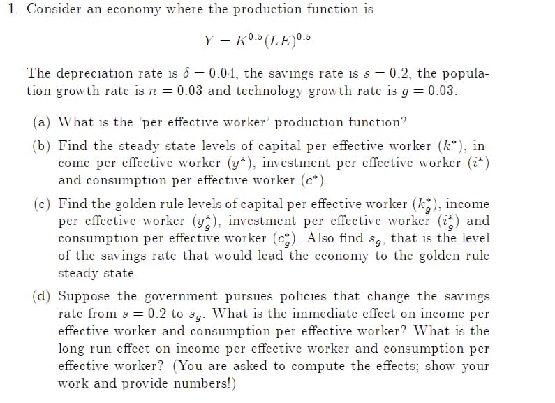 1. Consider an economy where the production function is
Y = K0.5 (LE)0.5
The depreciation rate is = 0.04, the savings rate is s = 0.2, the popula-
tion growth rate is n = 0.03 and technology growth rate is g = 0.03.
(a) What is the 'per effective worker' production function?
(b) Find the steady state levels of capital per effective worker (k*), in-
come per effective worker (y*), investment per effective worker (¿*)
and consumption per effective worker (c").
(c) Find the golden rule levels of capital per effective worker (kg), income
per effective worker (y), investment per effective worker (it) and
consumption per effective worker (c2). Also find sg, that is the level
of the savings rate that would lead the economy to the golden rule
steady state.
(d) Suppose the government pursues policies that change the savings
rate from s = 0.2 to sg. What is the immediate effect on income per
effective worker and consumption per effective worker? What is the
long run effect on income per effective worker and consumption per
effective worker? (You are asked to compute the effects; show your
work and provide numbers!)