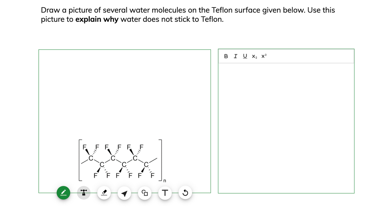 Draw a picture of several water molecules on the Teflon surface given below. Use this
picture to explain why water does not stick to Teflon.
N
F
نا
ד.
✓11...
F
0.
FFFFF
771110
T
T-5
BIU×2x²
