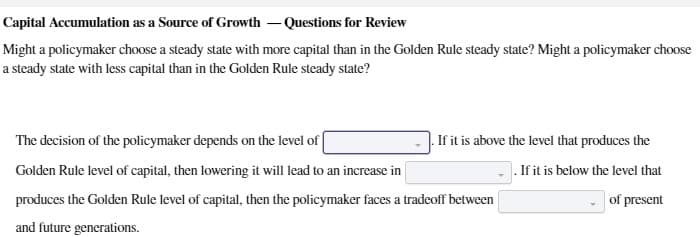 Capital Accumulation as a Source of Growth-Questions for Review
Might a policymaker choose a steady state with more capital than in the Golden Rule steady state? Might a policymaker choose
a steady state with less capital than in the Golden Rule steady state?
The decision of the policymaker depends on the level of
Golden Rule level of capital, then lowering it will lead to an increase in
If it is above the level that produces the
. If it is below the level that
of present
produces the Golden Rule level of capital, then the policymaker faces a tradeoff between
and future generations.