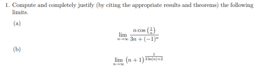 1. Compute and completely justify (by citing the appropriate results and theorems) the following
limits.
(a)
n cos
lim
n-x 3n + (-1)"
(b)
lim (n +1)3In(rn)+2
