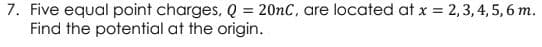 7. Five equal point charges, Q = 20nC, are located at x = 2,3, 4, 5, 6 m.
Find the potential at the origin.
%3D
