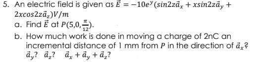 5. An electric field is given as Ē = -10e (sin2zāx+ xsin2zāy +
2xcos2zā,)V/m
a. Find Ē at P(5,0,).
b. How much work is done in moving a charge of 2nC an
incremental distance of 1 mm from P in the direction of ā,?
ā,? a,? ā, + ā, + ã,?
