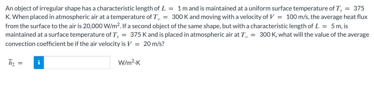 An object of irregular shape has a characteristic length of L = 1 m and is maintained at a uniform surface temperature of Ts
= 375
K. When placed in atmospheric air at a temperature of T = 300 K and moving with a velocity of V = 100 m/s, the average heat flux
from the surface to the air is 20,000 W/m². If a second object of the same shape, but with a characteristic length of L = 5 m, is
maintained at a surface temperature of Ts 375 K and is placed in atmospheric air at T = 300 K, what will the value of the average
convection coefficient be if the air velocity is V = 20 m/s?
=
h₂ =
=
||
i
W/m².K