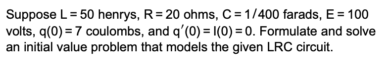 Suppose L = 50 henrys, R = 20 ohms, C = 1/400 farads, E = 100
volts, q(0) = 7 coulombs, and q'(0) = 1(0) = 0. Formulate and solve
an initial value problem that models the given LRC circuit.
