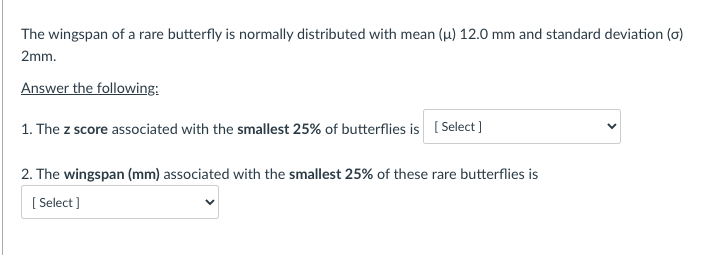 The wingspan of a rare butterfly is normally distributed with mean (u) 12.0 mm and standard deviation (o)
2mm.
Answer the following:
1. The z score associated with the smallest 25% of butterflies is ( Select]
2. The wingspan (mm) associated with the smallest 25% of these rare butterflies is
[ Select ]
