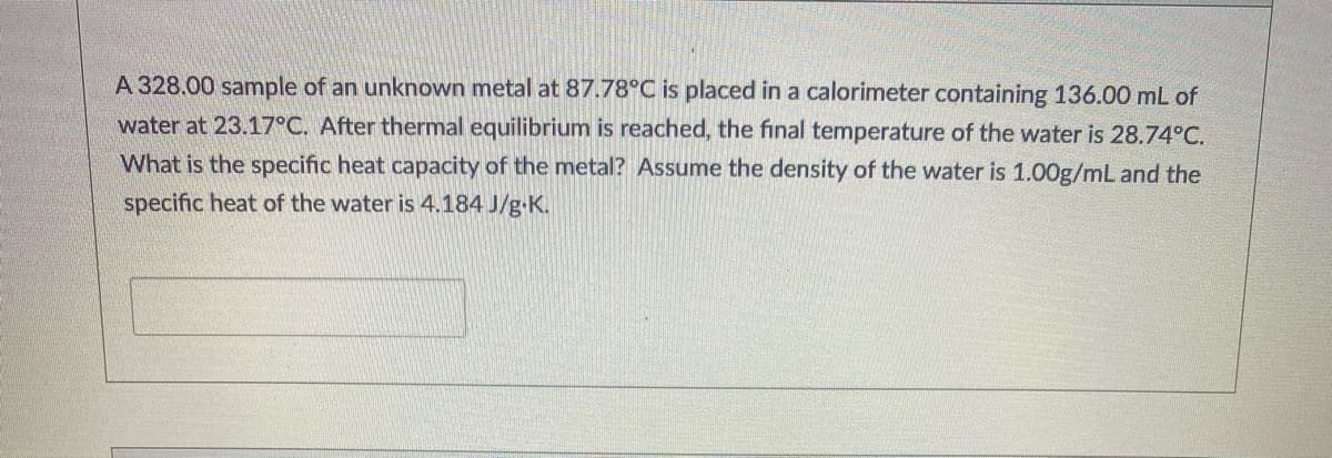 A 328.00 sample of an unknown metal at 87.78°C is placed in a calorimeter containing 136.00 mL of
water at 23.17°C. After thermal equilibrium is reached, the final temperature of the water is 28.74°C.
What is the specific heat capacity of the metal? Assume the density of the water is 1.00g/mL and the
specific heat of the water is 4.184 J/g-K.
