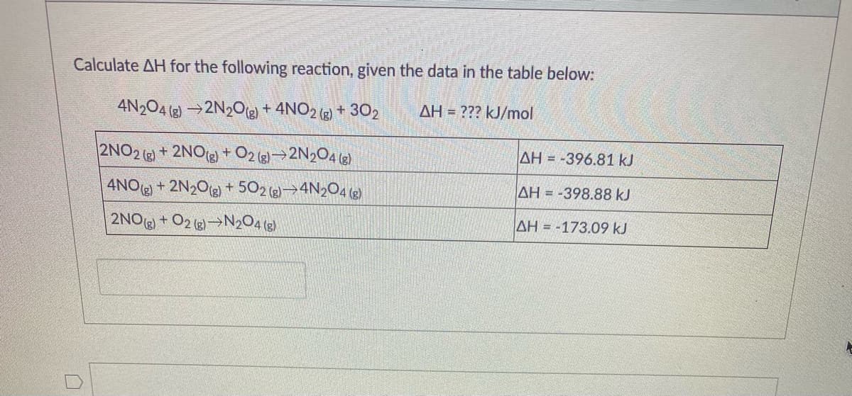 Calculate AH for the following reaction, given the data in the table below:
4N204 (2) →2N20g) + 4NO2 (g) + 302
AH = ??? kJ/mol
2NO2 (e) + 2NO() +O2 (g)→2N2O4 (g)
AH = -396.81 kJ
4NO+ 2N2Og) + 502 (g)→4N2O4 (g)
AH = -398.88 kJ
2NO + O2 ()→N2O4 (3)
AH = -173.09 kJ
