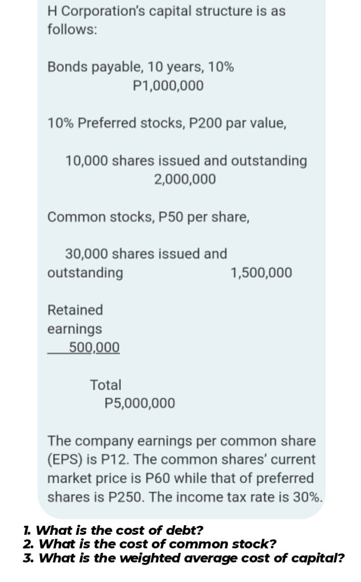 H Corporation's capital structure is as
follows:
Bonds payable, 10 years, 10%
P1,000,000
10% Preferred stocks, P200 par value,
10,000 shares issued and outstanding
2,000,000
Common stocks, P50 per share,
30,000 shares issued and
outstanding
1,500,000
Retained
earnings
500,000
Total
P5,000,000
The company earnings per common share
(EPS) is P12. The common shares' current
market price is P60 while that of preferred
shares is P250. The income tax rate is 30%.
1. What is the cost of debt?
2. What is the cost of common stock?
3. What is the weighted average cost of capital?
