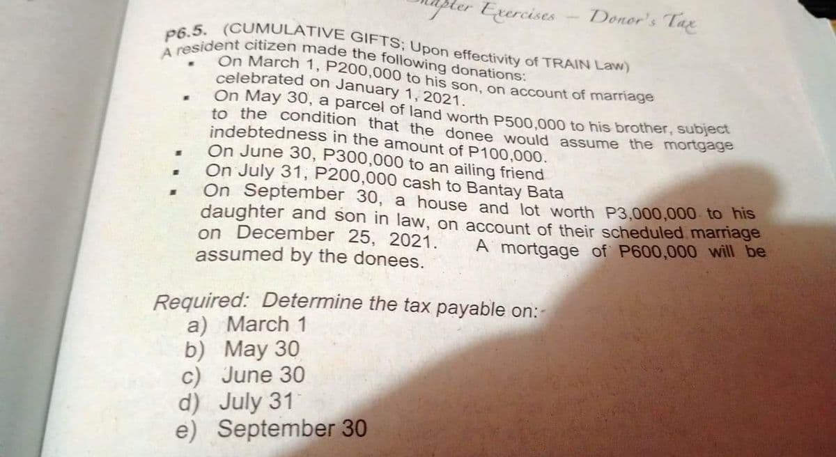 Erercises
Donor's Tax
A resident citizen made the following donations:
P6.5. (CUMULATIVE GIFTS; Upon effectivity of TRAIN Law)
On March 1, P200,000 to his son, on account of marriage
celebrated on January 1, 2021.
On May 30, a parcel of land worth P500.000 to his brother, subject
to the condition that the donee would assume the mortgage
indebtedness in the amount of P100,000.
On June 30, P300,000 to an ailing friend
On July 31, P200,000 cash to Bantay Bata
On September 30, a house and lot worth P3,000,000 to his
daughter and son in law, on account of their scheduled marriage
on December 25, 2021.
assumed by the donees.
A mortgage of P600,000 will be
Required: Determine the tax payable on:
a) March 1
b) May 30
c) June 30
d) July 31
e) September 30
