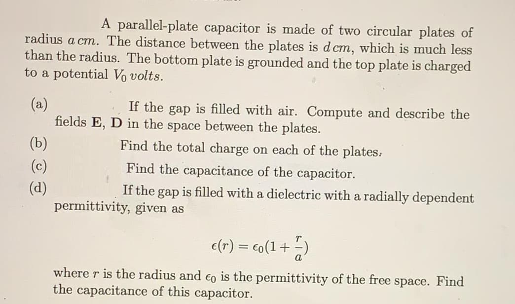 A parallel-plate capacitor is made of two circular plates of
radius a cm. The distance between the plates is d cm, which is much less
than the radius. The bottom plate is grounded and the top plate is charged
to a potential Vo volts.
(a)
fields E, D in the space between the plates.
If the gap is filled with air. Compute and describe the
(b)
Find the total charge on each of the plates.
(c)
Find the capacitance of the capacitor.
(d)
permittivity, given as
If the gap is filled with a dielectric with a radially dependent
e(r) = €o(1 + -)
where r is the radius and €o is the permittivity of the free space. Find
the capacitance of this capacitor.
