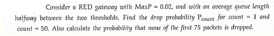Consider a RED gateway with MaxP = 0.02, and with an average queue length
halfway between the two thresholds. Find the drop probability Pcount for count = 1 and
count = 50. Also calculate the probability that none of the first 75 packets is dropped.