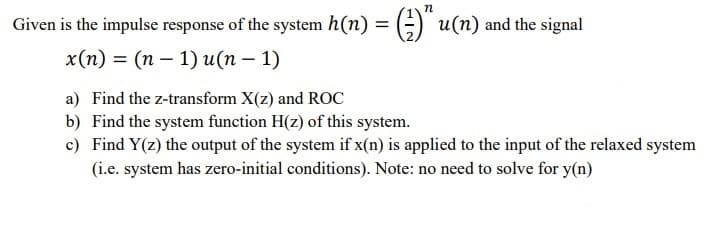 n
Given is the impulse response of the system h(n) = (;) u(n) and the signal
x(п) 3D (п — 1) u(п — 1)
a) Find the z-transform X(z) and ROC
b) Find the system function H(z) of this system.
c) Find Y(z) the output of the system if x(n) is applied to the input of the relaxed system
(i.e. system has zero-initial conditions). Note: no need to solve for y(n)
