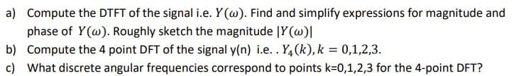 a) Compute the DTFT of the signal i.e. Y (w). Find and simplify expressions for magnitude and
phase of Y(@). Roughly sketch the magnitude |Y(w)|
b) Compute the 4 point DFT of the signal y(n) i.e.. Y4(k),k = 0,1,2,3.
c) What discrete angular frequencies correspond to points k=0,1,2,3 for the 4-point DFT?
