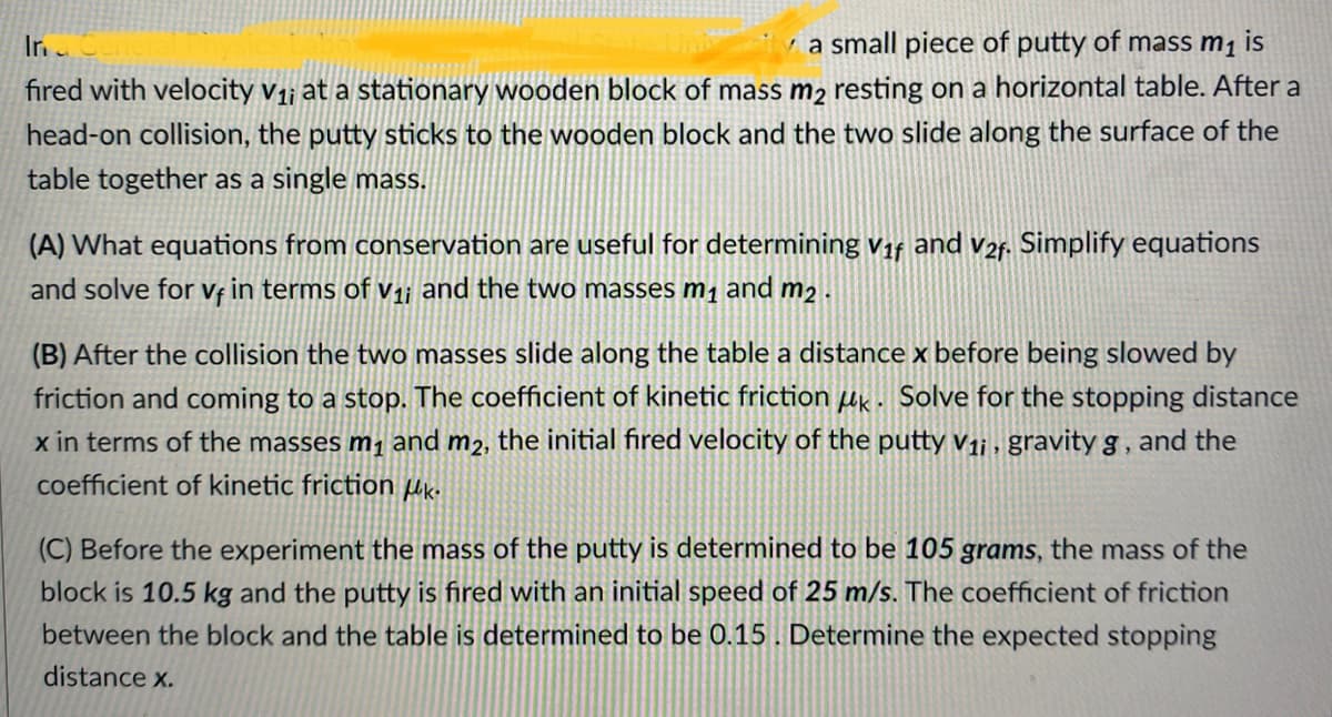 ✓ a small piece of putty of mass m₁ is
Inc
fired with velocity v₁; at a stationary wooden block of mass m2 resting on a horizontal table. After a
head-on collision, the putty sticks to the wooden block and the two slide along the surface of the
table together as a single mass.
(A) What equations from conservation are useful for determining V1f and v2f. Simplify equations
and solve for vf in terms of v₁; and the two masses m₁ and m2.
(B) After the collision the two masses slide along the table a distance x before being slowed by
friction and coming to a stop. The coefficient of kinetic friction μk. Solve for the stopping distance
x in terms of the masses m₁ and m2, the initial fired velocity of the putty v₁i, gravity g, and the
coefficient of kinetic friction Uk.
(C) Before the experiment the mass of the putty is determined to be 105 grams, the mass of the
block is 10.5 kg and the putty is fired with an initial speed of 25 m/s. The coefficient of friction
between the block and the table is determined to be 0.15. Determine the expected stopping
distance x.