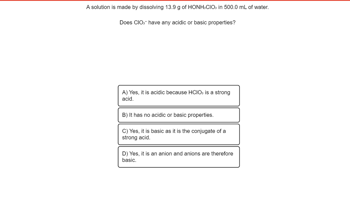 A solution is made by dissolving 13.9 g of HONH:CIO3 in 500.0 mL of water.
Does CIO: have any acidic or basic properties?
A) Yes, it is acidic because HCIO3 is a strong
acid.
B) It has no acidic or basic properties.
C) Yes, it is basic as it is the conjugate of a
strong acid.
D) Yes, it is an anion and anions are therefore
basic.
