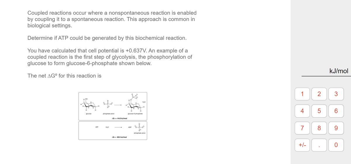Coupled reactions occur where a nonspontaneous reaction is enabled
by coupling it to a spontaneous reaction. This approach is common in
biological settings.
Determine if ATP could be generated by this biochemical reaction.
You have calculated that cell potential is +0.637V. An example of a
coupled reaction is the first step of glycolysis, the phosphorylation of
glucose to form glucose-6-phosphate shown below.
kJ/mol
The net AG° for this reaction is
1
2
3
н он
H.
H-
H-
H
H
H
H
4
6.
H.
glucose
phosphate anion
glucose-6-phosphate
AG = +14.0 kJ/mol
7
8
9.
АТР
ADP
phosphate anion
AG = -30.5 kJ/mol
+/-
LO
