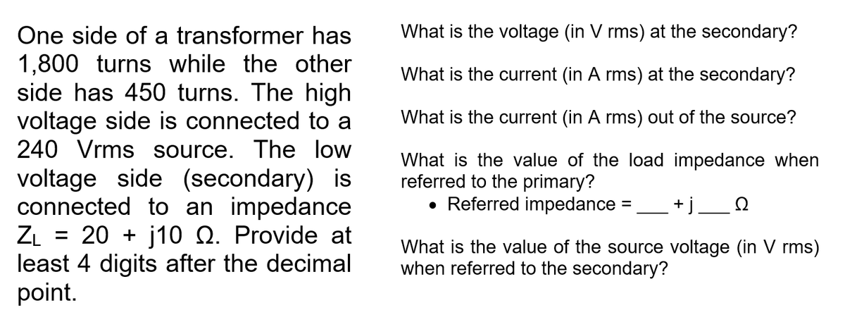 One side of a transformer has
What is the voltage (in V rms) at the secondary?
1,800 turns while the other
side has 450 turns. The high
voltage side is connected to a
240 Vrms source. The low
What is the current (in A rms) at the secondary?
What is the current (in A rms) out of the source?
What is the value of the load impedance when
referred to the primary?
• Referred impedance =
voltage side (secondary) is
connected to an impedance
ZL = 20 + j10 Q. Provide at
least 4 digits after the decimal
point.
+j_ N
What is the value of the source voltage (in V rms)
when referred to the secondary?
