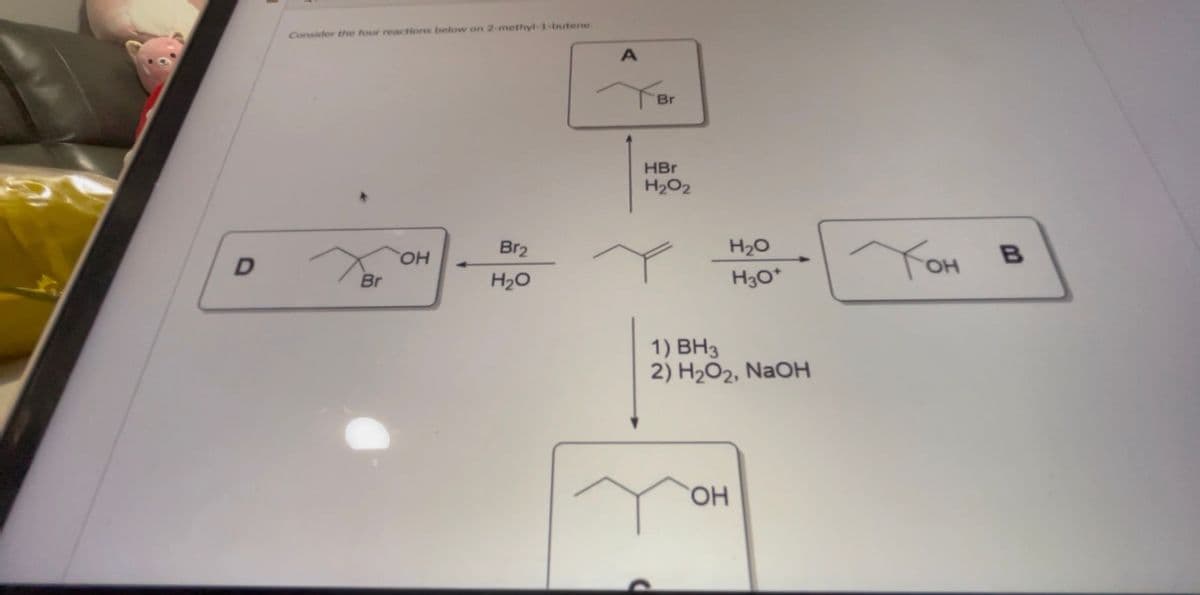 D
Consider the four reactions below on 2-methyl-1-butene.
Br
OH
Br2
H20
А
Br
HBr
H2O2
H2O
H30*
1) BH3
2) H2O2, NaOH
ОН
Тон в
