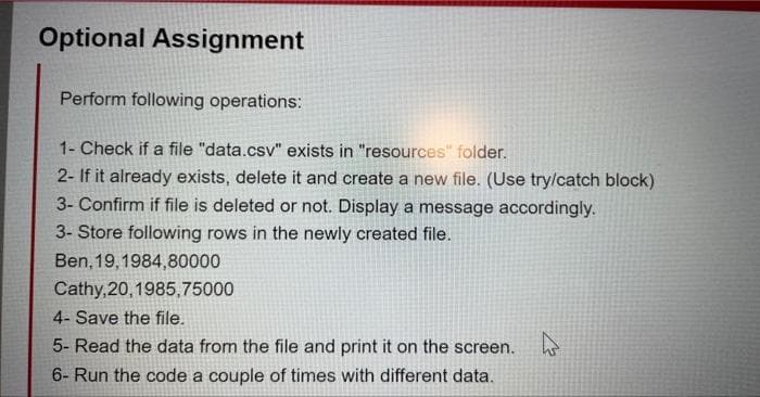 Optional Assignment
Perform following operations:
1- Check if a file "data.csv" exists in "resources" folder.
2- If it already exists, delete it and create a new file. (Use try/catch block)
3- Confirm if file is deleted or not. Display a message accordingly.
3- Store following rows in the newly created file.
Ben, 19, 1984,80000
Cathy,20,1985,75000
4- Save the file.
5- Read the data from the file and print it on the screen.
6- Run the code a couple of times with different data.