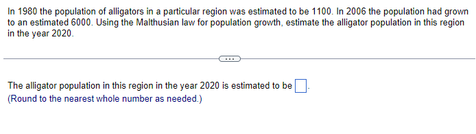 In 1980 the population of alligators in a particular region was estimated to be 1100. In 2006 the population had grown
to an estimated 6000. Using the Malthusian law for population growth, estimate the alligator population in this region
in the year 2020.
The alligator population in this region in the year 2020 is estimated to be
(Round to the nearest whole number as needed.)