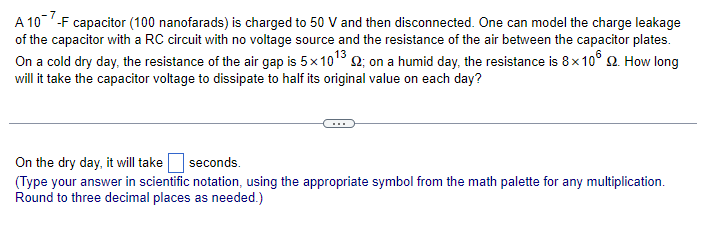 A 107-F capacitor (100 nanofarads) is charged to 50 V and then disconnected. One can model the charge leakage
of the capacitor with a RC circuit with no voltage source and the resistance of the air between the capacitor plates.
On a cold dry day, the resistance of the air gap is 5x10¹3 2; on a humid day, the resistance is 8x10° 2. How long
will it take the capacitor voltage to dissipate to half its original value on each day?
On the dry day, it will take
seconds.
(Type your answer in scientific notation, using the appropriate symbol from the math palette for any multiplication.
Round to three decimal places as needed.)