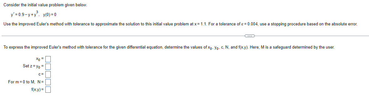Consider the initial value problem given below.
y' = 0.9-y+y³, y(0)=0
Use the improved Euler's method with tolerance to approximate the solution to this initial value problem at x = 1.1. For a tolerance of ε = 0.004, use a stopping procedure based on the absolute error.
To express the improved Euler's method with tolerance for the given differential equation, determine the values of xo, Yo, C, N, and f(x,y). Here, M is a safeguard determined by the user.
Xo =
Set z = Yo =
C=
C
For m=0 to M, N =
f(x,y)=
