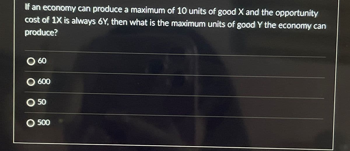 If an economy can produce a maximum of 10 units of good X and the opportunity
cost of 1X is always 6Y, then what is the maximum units of good Y the economy can
produce?
0 60
O 600
050
500