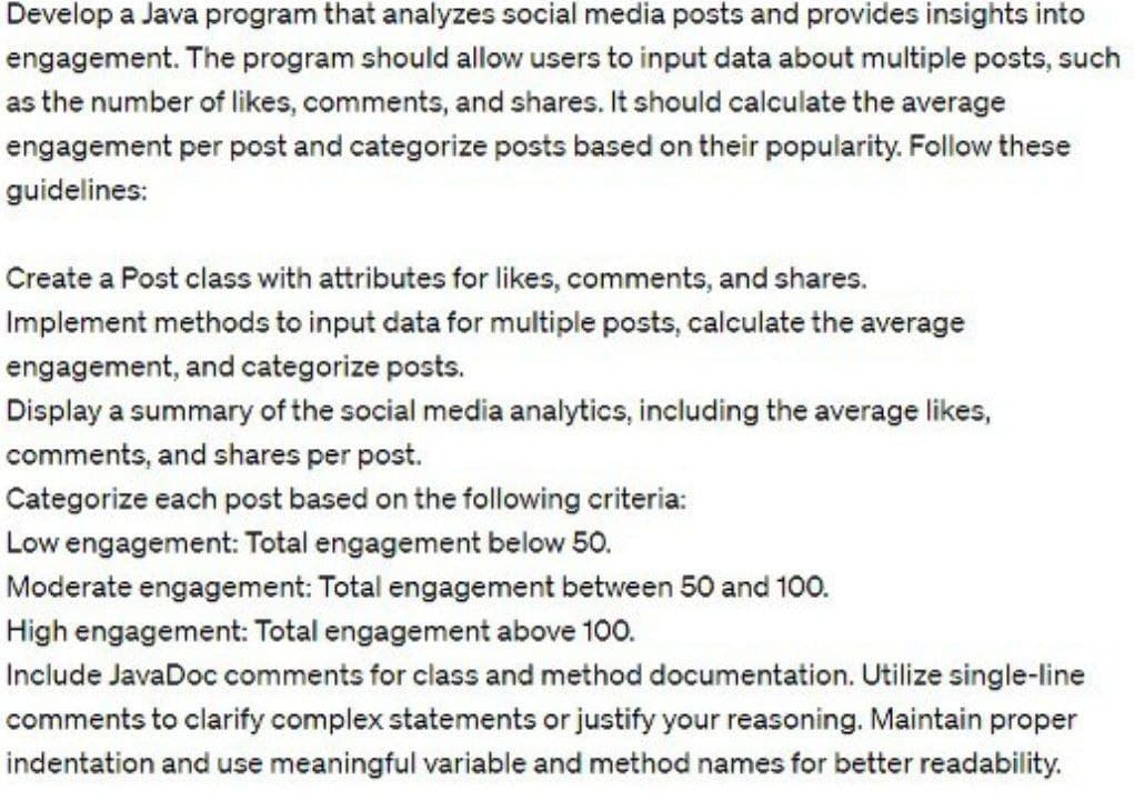 Develop a Java program that analyzes social media posts and provides insights into
engagement. The program should allow users to input data about multiple posts, such
as the number of likes, comments, and shares. It should calculate the average
engagement per post and categorize posts based on their popularity. Follow these
guidelines:
Create a Post class with attributes for likes, comments, and shares.
Implement methods to input data for multiple posts, calculate the average
engagement, and categorize posts.
Display a summary of the social media analytics, including the average likes,
comments, and shares per post.
Categorize each post based on the following criteria:
Low engagement: Total engagement below 50.
Moderate engagement: Total engagement between 50 and 100.
High engagement: Total engagement above 100.
Include JavaDoc comments for class and method documentation. Utilize single-line
comments to clarify complex statements or justify your reasoning. Maintain proper
indentation and use meaningful variable and method names for better readability.