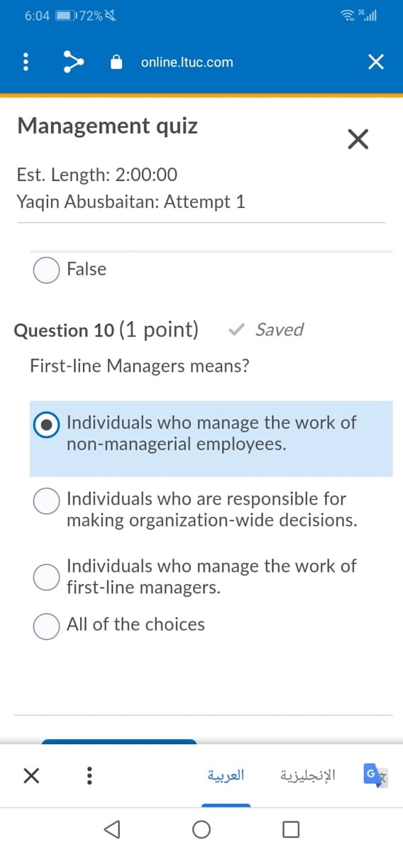 6:04
D172%
含ll
online.Ituc.com
Management quiz
Est. Length: 2:00:00
Yaqin Abusbaitan: Attempt 1
False
Question 10 (1 point)
V Saved
First-line Managers means?
Individuals who manage the work of
non-managerial employees.
Individuals who are responsible for
making organization-wide decisions.
Individuals who manage the work of
first-line managers.
All of the choices
العربية
الإنجليزية
